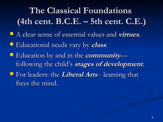 The Classical Foundations  (4th cent. B.C.E. – 5th cent. C.E.) A clear sense of essential values and  virtues . Educational needs vary by  class . Education by and in the  community —following the child’s  stages of development . For leaders: the  Liberal Arts  - learning that frees the mind. 