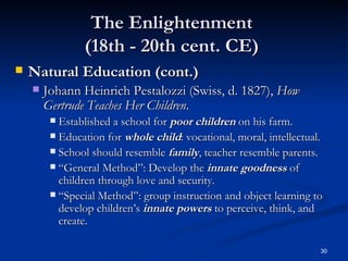 The Enlightenment  (18th - 20th cent. CE)  Natural Education (cont.) Johann Heinrich Pestalozzi (Swiss, d. 1827),  How Gertrude Teaches Her Children . Established a school for  poor children  on his farm. Education for  whole child : vocational, moral, intellectual. School should resemble  family , teacher resemble parents. “General Method”: Develop the  innate goodness  of children through love and security. “Special Method”: group instruction and object learning to develop children’s  innate powers  to perceive, think, and create. 