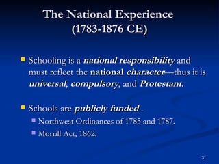 The National Experience  (1783-1876 CE) Schooling is a  national responsibility  and must reflect the  national   character —thus it is  universal ,  compulsory , and  Protestant .  Schools are  publicly funded  . Northwest Ordinances of 1785 and 1787. Morrill Act, 1862. 
