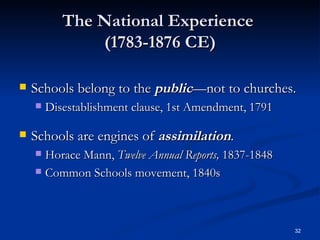 The National Experience  (1783-1876 CE) Schools belong to the  public —not to churches.  Disestablishment clause, 1st Amendment, 1791 Schools are engines of  assimilation . Horace Mann,  Twelve Annual Reports,  1837-1848  Common Schools movement, 1840s  