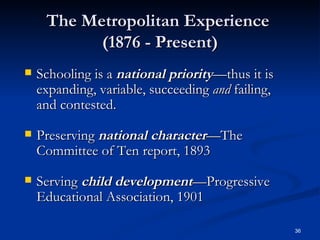 The Metropolitan Experience  (1876 - Present) Schooling is a  national   priority —thus it is expanding, variable, succeeding  and  failing, and contested. Preserving  national   character —The Committee of Ten report, 1893  Serving  child   development —Progressive Educational Association, 1901 