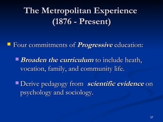 The Metropolitan Experience  (1876 - Present) Four commitments of  Progressive  education: Broaden the curriculum  to include heath, vocation, family, and community life.  Derive pedagogy from  scientific evidence  on psychology and sociology. 