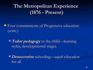 The Metropolitan Experience  (1876 - Present) Four commitments of Progressive education (cont.): Tailor pedagogy  to the child—learning styles, developmental stages. Democratize  schooling—equal education for all. 