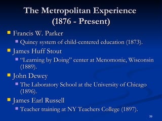 The Metropolitan Experience  (1876 - Present) Francis W. Parker Quincy system of child-centered education (1873).  James Huff Stout “ Learning by Doing” center at Menomonie, Wisconsin (1889).  John Dewey The Laboratory School at the University of Chicago (1896). James Earl Russell Teacher training at NY Teachers College (1897). 