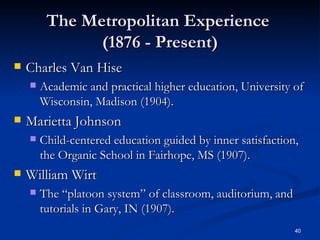 The Metropolitan Experience  (1876 - Present) Charles Van Hise Academic and practical higher education, University of Wisconsin, Madison (1904). Marietta Johnson Child-centered education guided by inner satisfaction, the Organic School in Fairhope, MS (1907). William Wirt The “platoon system” of classroom, auditorium, and tutorials in Gary, IN (1907). 