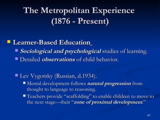 The Metropolitan Experience  (1876 - Present) Learner-Based Education   Sociological and psychological  studies of learning. Detailed  observations  of child behavior. Lev Vygotsky (Russian, d.1934).  Mental development follows  natural progression  from thought to language to reasoning. Teachers provide “scaffolding” to enable children to move to the next stage—their “ zone of proximal development .”  