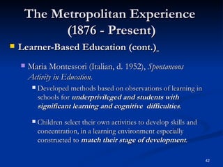 The Metropolitan Experience  (1876 - Present) Learner-Based Education (cont.)   Maria Montessori (Italian, d. 1952),  Spontaneous Activity in Education . Developed methods based on observations of learning in schools for  underprivileged and students with significant learning and cognitive  difficulties . Children select their own activities to develop skills and concentration, in a learning environment especially constructed to  match their stage of development . 
