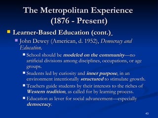 The Metropolitan Experience  (1876 - Present) Learner-Based Education (cont.)   John Dewey (American, d. 1952),  Democracy and Education. School should be  modeled on the   community —no artificial divisions among disciplines, occupations, or age groups. Students led by curiosity and  inner purpose , in an environment intentionally  structured  to stimulate growth.  Teachers guide students by their interests to the riches of  Western tradition , as called for by learning process. Education as lever for social advancement—especially  democracy . 
