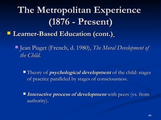 The Metropolitan Experience  (1876 - Present) Learner-Based Education (cont.)   Jean Piaget (French, d. 1980),  The Moral Development of the Child . Theory of  psychological development  of the child: stages of practice paralleled by stages of consciousness. Interactive process of development  with peers (vs. from authority). 