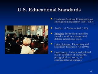 U.S. Educational Standards Forebears: National Commission on Excellence in Education (1981-1983) Artifact:  A Nation at Risk  (1983) Principle : Instruction should be aimed at student attainment of defined educational goals. Later Outcome : Elementary and Secondary Education Act (1994) Controversy : Cultural and political bias in definition of standards, pedagogical autonomy, and attainment by all students. 
