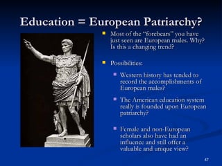 Education = European Patriarchy? Most of the “forebears” you have just seen are European males. Why? Is this a changing trend? Possibilities: Western history has tended to record the accomplishments of European males? The American education system really is founded upon European patriarchy? Female and non-European scholars also have had an influence and still offer a valuable and unique view? 