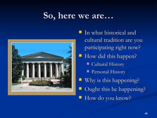 So, here we are… In what historical and cultural tradition are you participating right now? How did this happen? Cultural History Personal History Why is this happening? Ought this be happening? How do you know? 