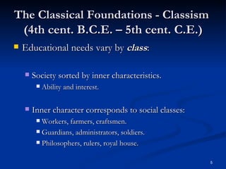The Classical Foundations - Classism   (4th cent. B.C.E. – 5th cent. C.E.) Educational needs vary by  class : Society sorted by inner characteristics. Ability and interest. Inner character corresponds to social classes:  Workers, farmers, craftsmen.  Guardians, administrators, soldiers.  Philosophers, rulers, royal house. 