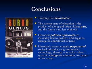 Conclusions Teaching is a  historical  act. The current state of education is the product of a long and often violent  past , and the future is no less ominous. Historical  political upheavals  are inevitably tied to positive, and negative, changes in educational systems. Historical systems contain  perpetuated  societal priorities – e.g. commerce, technology, ideology – as well as allow systemic  changes  in education, for better or for worse. 