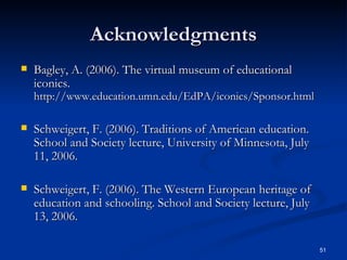Acknowledgments Bagley, A. (2006). The virtual museum of educational iconics.  http://www.education.umn.edu/EdPA/iconics/Sponsor.html Schweigert, F. (2006). Traditions of American education. School and Society lecture, University of Minnesota, July 11, 2006. Schweigert, F. (2006). The Western European heritage of education and schooling. School and Society lecture, July 13, 2006. 