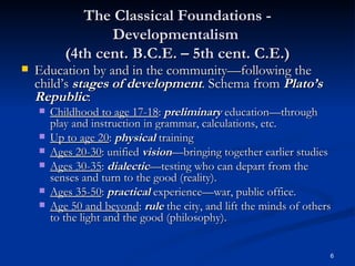 The Classical Foundations - Developmentalism  (4th cent. B.C.E. – 5th cent. C.E.) Education by and in the community—following the child’s  stages of development . Schema from  Plato’s Republic : Childhood to age 17-18 :  preliminary  education—through play and instruction in grammar, calculations, etc. Up to age 20 :  physical  training Ages 20-30 : unified  vision —bringing together earlier studies Ages 30-35 :  dialectic —testing who can depart from the senses and turn to the good (reality). Ages 35-50 :  practical  experience—war, public office. Age 50 and beyond :  rule  the city, and lift the minds of others to the light and the good (philosophy). 