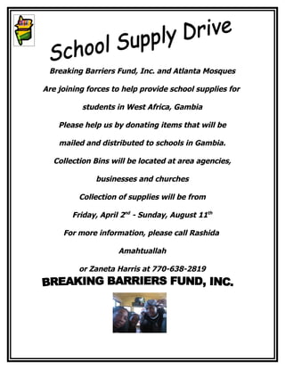 Breaking Barriers Fund, Inc. and Atlanta Mosques

Are joining forces to help provide school supplies for

          students in West Africa, Gambia

    Please help us by donating items that will be

    mailed and distributed to schools in Gambia.

  Collection Bins will be located at area agencies,

              businesses and churches

         Collection of supplies will be from

        Friday, April 2nd - Sunday, August 11th

     For more information, please call Rashida

                    Amahtuallah

         or Zaneta Harris at 770-638-2819
 