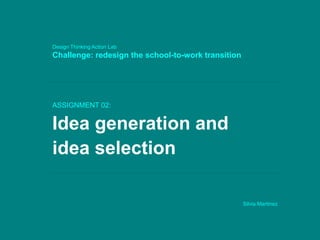 ASSIGNMENT 02:
Idea generation and
idea selection
Silvia Martinez
Design Thinking Action Lab
Challenge: redesign the school-to-work transition
 