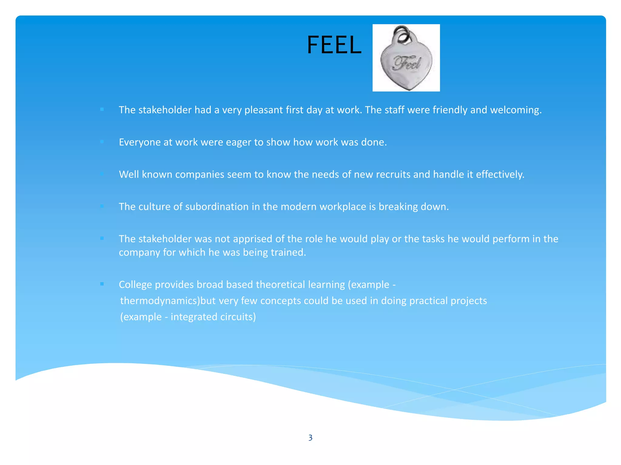 FEEL
 The stakeholder had a very pleasant first day at work. The staff were friendly and welcoming.
 Everyone at work were eager to show how work was done.
 Well known companies seem to know the needs of new recruits and handle it effectively.
 The culture of subordination in the modern workplace is breaking down.
 The stakeholder was not apprised of the role he would play or the tasks he would perform in the
company for which he was being trained.
 College provides broad based theoretical learning (example -
thermodynamics)but very few concepts could be used in doing practical projects
(example - integrated circuits)
3
 