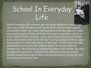School’s everyday life 100 years ago was always different in many ways
then now. A lot of students now would think, why do I have to go to
school and I wish I never did, well back then it was the opposite, many
were lucky to go to school and loved it because it was either school, or
work. School clothes, teaches, rooms, learning and homework always
had a more stricter and harder life but I won’t go explain all these topics
because there is more information of that later.. As for homework after
school there were many jobs children had to do at home plus the
‘Homework’. Like cleaning up helping the fathers with outside job, then
having to do homework. Lunches were different too because most
families would have to grow there own food and many rich people had
the money to buy some food.
 