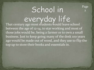 That century ago most students would leave school
between the age of 12-14, to star working and most of
those jobs would be, being a farmer or to own a small
business. Just to keep going many of the desk 100 years
ago would be made out of wood, and they use to flip the
top up to store their books and essentials in.
Page
2
 