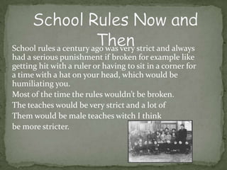 School rules a century ago was very strict and always
had a serious punishment if broken for example like
getting hit with a ruler or having to sit in a corner for
a time with a hat on your head, which would be
humiliating you.
Most of the time the rules wouldn’t be broken.
The teaches would be very strict and a lot of
Them would be male teaches witch I think
be more stricter.
 