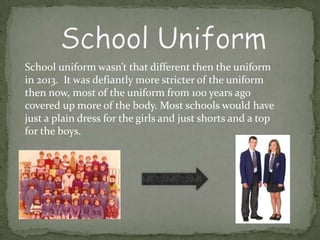 School uniform wasn’t that different then the uniform
in 2013. It was defiantly more stricter of the uniform
then now, most of the uniform from 100 years ago
covered up more of the body. Most schools would have
just a plain dress for the girls and just shorts and a top
for the boys.
 