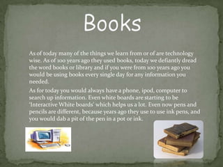 As of today many of the things we learn from or of are technology
wise. As of 100 years ago they used books, today we defiantly dread
the word books or library and if you were from 100 years ago you
would be using books every single day for any information you
needed.
As for today you would always have a phone, ipod, computer to
search up information. Even white boards are starting to be
‘Interactive White boards' which helps us a lot. Even now pens and
pencils are different, because years ago they use to use ink pens, and
you would dab a pit of the pen in a pot or ink.
 