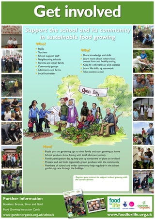 Get involved
Support the school and its community
in sustainable food growing
Who?

•	Pupils
•	Teachers
•	School support staff
•	Neighbouring schools
•	Parents and other family
•	Community groups
•	Allotments and farms
•	Local businesses

Why?

•	Share knowledge and skills
food
•	Learn more about whereeating
comes from and healthy
•	Keep fit with fresh air and exercise
•	Learn life skills, eg teamwork
•	Take positive action

How?

•	Pupils pass on gardening tips to their family and start growing at home
•	School produce show, linking with local allotment society
•	Family participation day, eg help pot up containers or plant an orchard
•	Prepare and eat fresh organically grown produce with the community
wider community
•	Members of school and the holidays help regularly in the school
garden, eg care through
Register your interest to support school growing with
the contact below:

ng
Growi
Foodual
Man

Illustrations: Verity Thompson

the
part of rship
ed as
Prepar r Life Partne
fo
Food

Further information
me
Welco ng aspect of the Food
and

tes
nce No Mark
Guida
w of the
Overvie
Award
Bronze u started
ng yo
Getti
ld
)
and Go blished 2010
Silver
skills (pu
Building
mplates
and Te
es
Activiti
es
Bronze
Templat ed 2010)
es and
sh
Activiti Gold (publi
d
Silver an

s

Booklet

rg
ardeno

www.g

rity
red cha

ganic is

rden Or

104 Ga

no 298

e of the

rking nam

the wo

Henry

Registe

Food Growing Insruction Cards
DVDs

cs
ing Topi
Garden ntial guides)
se
2010)
1-6 (es
blished
7-12 (pu

gland
ross En tion
ities ac
cia
commun the Soil Asso t.
us
ols and
of scho ship is led by Education Tr ere
er
h
twork
wh
alt
ne
rtn
le with
ip is a
the He
The Pa
rtnersh od culture. Organic and t young peop
Life Pa
od for
rming fo aign, Garden als, reconnec food.
The Fo ed to transfo
me
grow
od Camp
school
ok and
committ Focus on Fo volutionise
s to co
the
to re
e familie
pir
with
work
and ins
er we
s from
Togeth
od come
their fo

www.gardenorganic.org.uk/schools	
Posters

herbs,
x
les and
style bo
vegetab
for fruit, separate index
a
ﬁled in

Growing n
tio
Instruc
Cards

ents

ledgem

Acknow

Pro

t

ultural

Julie Tan

Philip Tur

inator

ord
ject Co

Hortic

vil
tt

Corbe

Editor

iter

and Wr

Writer

ion

sociat

Soil As
isor

Safety Adv

ERSHIP

g.uk

life.or

3NX

org.uk

oodfor
www.f

nu a l
ng Ma
Growi
Food
ship

Booklets: Bronze, Silver and Gold
nts
Conte

ch Associ
y Resear
Doubleda

artner
Life P
od for
the Fo
part of
red as

Ryton, 4 7663 9229
Organic
x: 02
Garden 7630 3517 Fa
.uk
anic.org
Tel: 024

ble
Vegeta

Prepa

wi
educate
food gro
Gold
inspire,
er and
ports the It seeks to
nual sup
rk.
onze, Silv gesting
This ma rtnership Ma to achieve Br
d sug
Pa
e
skills an
for Life the conﬁdenc
dening
u
rating gar
ion.
give yo
demonst unity inclus
by
awards es for comm
approach

, and is
g
g charity
growin ening, farmin
d
rd
organic
leading ing organic gad belief, founde
K’s
hods
is the U and promot passion an
et
Organic
ing
ganic m
ring
Garden d to research by an endu actice, that or
te
iven
dedica . We are dr search and pr us all.
r
and food 50 years of reainable life fo
k
nic.org.u
8 3LG
on over a healthy, sust
ire CV @gardenorga
wicksh
ry, War Email: enquiry
provide
ation.
Covent

, Bulb
Onion

www.foodforlife.org.uk

 