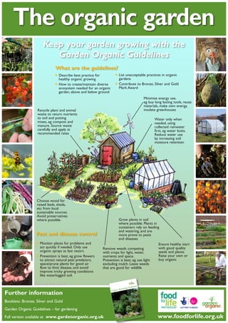 The organic garden
Keep your garden growing with the
Garden Organic Guidelines
What are the guidelines?

•	List unacceptable practices in organic
•	Describe best practice for
gardens
healthy organic growing
•	How to create/maintain diverse •	Contribute to Bronze, Silver and Gold
Mark Award
ecosystem needed for an organic
garden, above and below ground

Minimise energy use,
eg buy long lasting tools, reuse
materials, make own energy,
insulate greenhouses

Recycle plant and animal
waste to return nutrients
to soil and potting
mixes, eg compost and
manure. Source waste
carefully and apply at
recommended rates

Choose wood for
raised beds, sheds,
etc from local
sustainable sources.
Avoid preservatives
where possible.

Pest and disease control

•	Monitor plants for problems and
act quickly if needed. Only use

organic sprays as last resort.
	Prevention is best, eg grow flowers
to attract natural pest predators,
space/prune plants for good air
flow to limit disease, and avoid/
improve tricky growing conditions
like waterlogged soil.

•

Water only when
needed, using
collected rainwater
first, eg water butts.
Reduce water use
by increasing soil
moisture retention

Grow plants in soil
where possible. Plants in
containers rely on feeding
and watering, and are
more prone to pests
and diseases
Ensure healthy start
with good quality
Remove weeds competing
seeds and plants.
with crops for light, water,
Raise your own or
nutrients and space.
buy organic
Prevention is best, eg use light
excluding mulch. Leave weeds
that are good for wildlife

Illustrations: Verity Thompson

Further information

s
uideline
ning G
Garde
Organic

Booklets: Bronze, Silver and Gold
Garden Organic Guidelines – for gardening
Full version available at www.gardenorganic.org.uk	

Page 1

www.foodforlife.org.uk

 