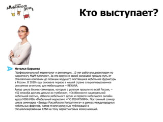 Наталья Баршева
Профессиональный маркетолог и рекламщик. 10 лет работала директором по
маркетингу МДМ-Комплект. За это время со своей командой прошла путь от
становления компании до позиции ведущего поставщика мебельной фурнитуры
в России. В 2010 году основала первое в нашей стране специализированное
рекламное агентство для мебельщиков – REKANA.
Автор цикла бизнес-семинаров, которые с успехом прошли по всей России, –
«52 способа достать деньги из тумбочки», «Особенности национальной
мебельной охоты», «Школа мебельного дела» и первого мебельного онлайн-
курса MINI-MBA «Мебельный маркетинг «ПО ПОНЯТИЯМ». Постоянный спикер
цикла семинаров «Звезды Российского Консалтинга» в рамках международных
мебельных форумов. Автор многочисленных публикаций в
специализированных СМИ на тему маркетинговых коммуникаций.
Кто выступает?
 
