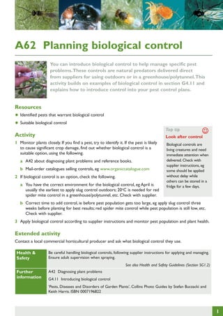 A62 Planning biological control
You can introduce biological control to help manage specific pest
problems. These controls are natural predators delivered direct
from suppliers for using outdoors or in a greenhouse/polytunnel. This
activity builds on examples of biological control in section G4.11 and
explains how to introduce control into your pest control plans.

Resources

•	 Identified pests that warrant biological control
•	 Suitable biological control

Top tip

Activity

J

	
Look after control

1	 Monitor plants closely. If you find a pest, try to identify it. If the pest is likely
to cause significant crop damage, find out whether biological control is a
suitable option, using the following.
a	 A42 about diagnosing plant problems and reference books.
b	 Mail-order catalogues selling controls, eg www.organiccatalogue.com
2	 If biological control is an option, check the following.
a	 You have the correct environment for the biological control, eg April is
usually the earliest to apply slug control outdoors; 20oC is needed for red
spider mite control in a greenhouse/polytunnel, etc. Check with supplier.

Biological controls are
living creatures and need
immediate attention when
delivered. Check with
supplier instructions, eg
some should be applied
without delay while
others can be stored in a
fridge for a few days.

b	 Correct time to add control, ie before pest population gets too large, eg apply slug control three
weeks before planting for best results; red spider mite control while pest population is still low, etc.
Check with supplier.
3	 Apply biological control according to supplier instructions and monitor pest population and plant health.

Extended activity
Contact a local commercial horticultural producer and ask what biological control they use.
Health &
Safety

Be careful handling biological controls, following supplier instructions for applying and managing.
Ensure adult supervision when spraying.
See also Health and Safety Guidelines (Section SG1.2)

Further
information

A42 Diagnosing plant problems
G4.11 Introducing biological control
‘Pests, Diseases and Disorders of Garden Plants’, Collins Photo Guides by Stefan Buczacki and
Keith Harris. ISBN 0007196822

1

 