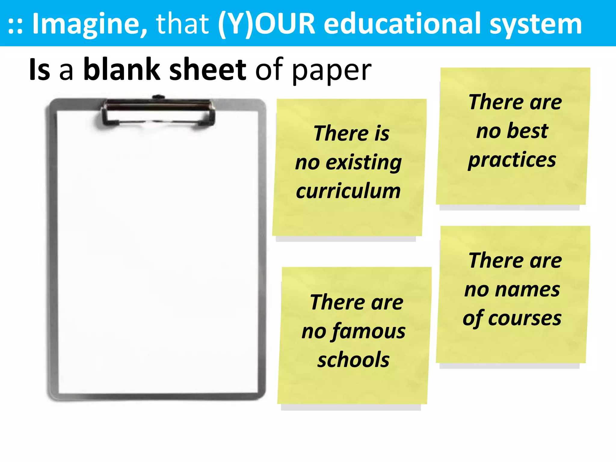 :: Imagine, that (Y)OUR educational system
   Is like
   is a blank sheet of paper
                                   There are
                       There is     no best
                     no existing   practices
                     curriculum

                                   There are
                                   no names
                      There are
                                   of courses
                     no famous
                       schools
 