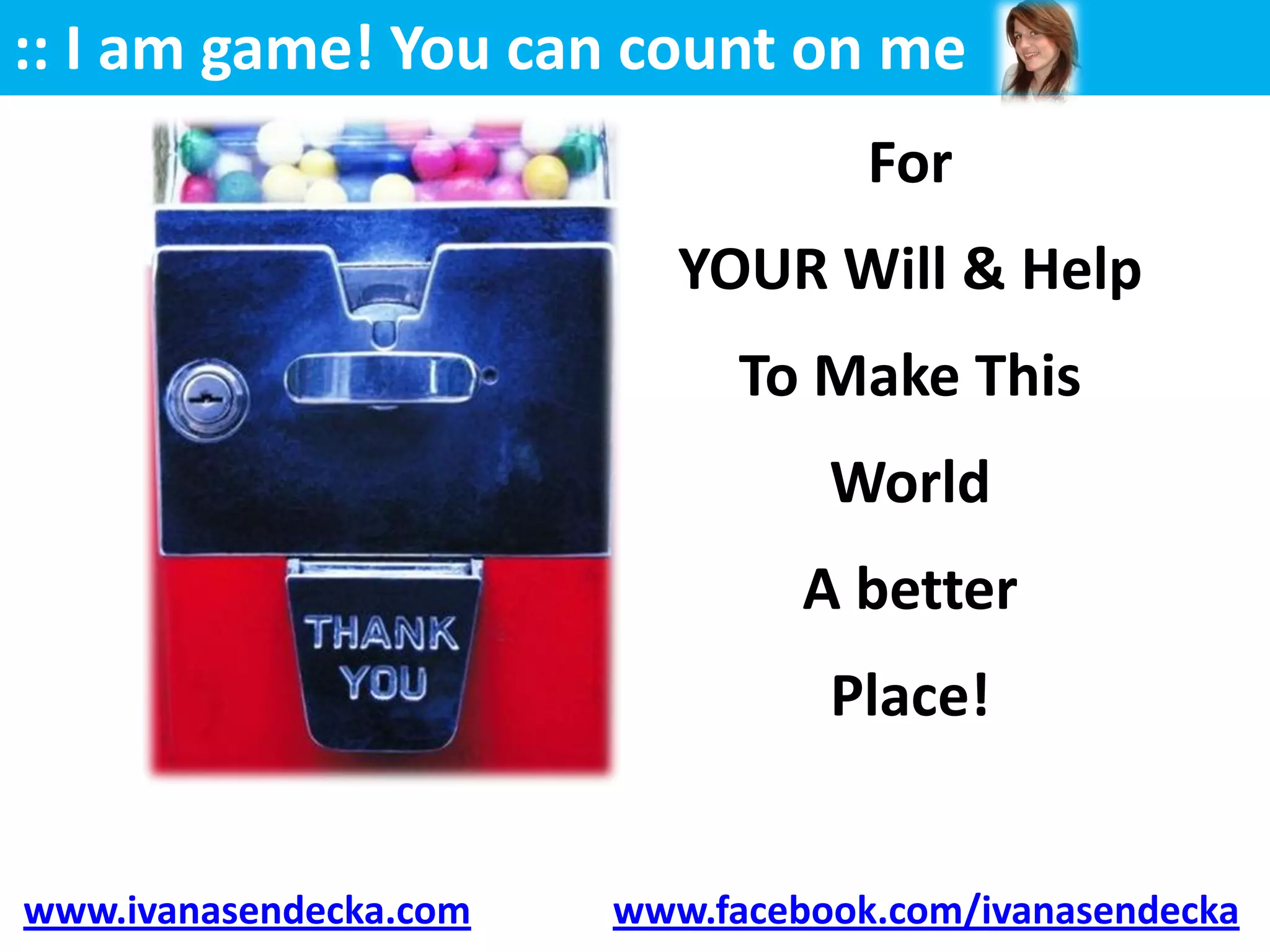 :: I am game! You can count on me
                                    For
                           YOUR Will & Help
                              To Make This
                                  World
                                 A better
                                  Place!


www.ivanasendecka.com   www.facebook.com/ivanasendecka
 