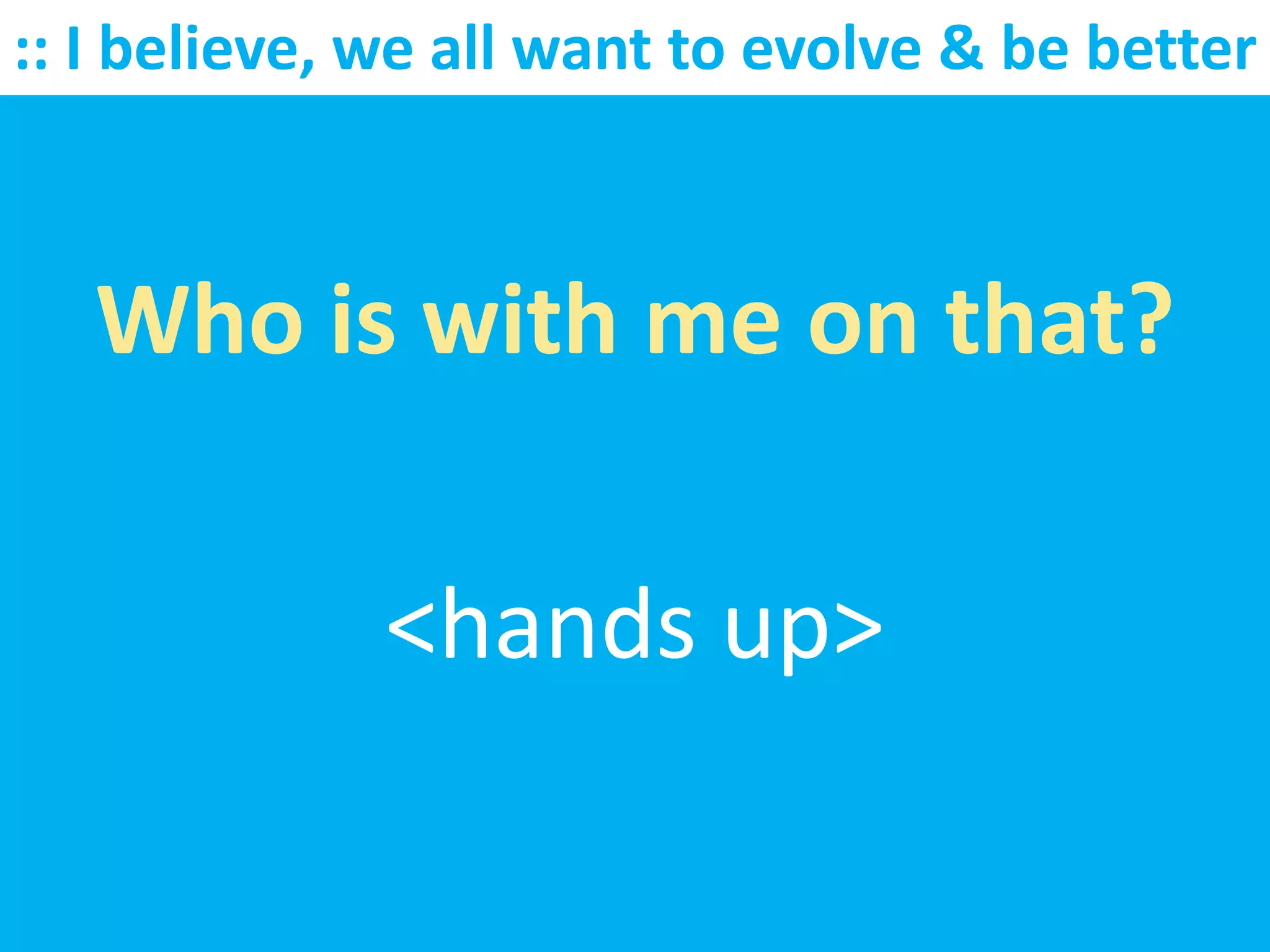 :: I believe, we all want to evolve & be better



   Who is with me on that?

              <hands up>
 