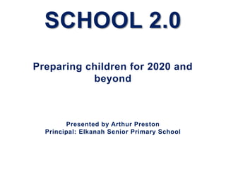 SCHOOL 2.0
Preparing children for 2020 and
           beyond



        Presented by Arthur Preston
  Principal: Elkanah Senior Primary School
 
