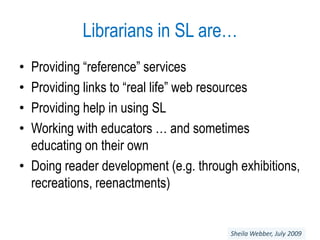 Librarians in SL are…Providing “reference” servicesProviding links to “real life” web resources Providing help in using SLWorking with educators … and sometimes educating on their ownDoing reader development (e.g. through exhibitions, recreations, reenactments)Sheila Webber, July 2009