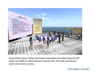 Presentation about “What information specialists think about Second Life” held 2 July 2009 on InfolitiSchool in Second Life. This slide summarises some views from a survey. Sheila Webber, July 2009