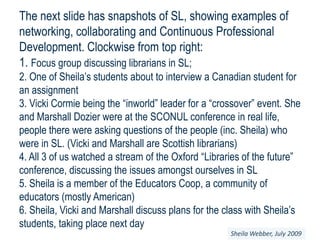The next slide has snapshots of SL, showing examples of networking, collaborating and Continuous Professional Development. Clockwise from top right:1. Focus group discussing librarians in SL;2. One of Sheila’s students about to interview a Canadian student for an assignment3. Vicki Cormie being the “inworld” leader for a “crossover” event. She and Marshall Dozier were at the SCONUL conference in real life, people there were asking questions of the people (inc. Sheila) who were in SL. (Vicki and Marshall are Scottish librarians) 4. All 3 of us watched a stream of the Oxford “Libraries of the future” conference, discussing the issues amongst ourselves in SL5. Sheila is a member of the Educators Coop, a community of educators (mostly American)6. Sheila, Vicki and Marshall discuss plans for the class with Sheila’s students, taking place next daySheila Webber, July 2009