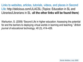 Links to websites, articles, tutorials, videos, and places in Second Life: http://delicious.com/LILACSL (Topics: Education in SL and Libraries/Librarians in SL: all the other links will be found there)Warburton, S. (2009) “Second Life in higher education: Assessing the potential for and the barriers to deploying virtual worlds in learning and teaching.” British journal of educational technology, 40 (3), 414–426.Sheila Webber, July 2009