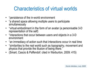 Characteristics of virtual worlds“persistence of the in-world environment“a shared space allowing multiple users to participate simultaneously“virtual embodiment in the form of an avatar (a personisable 3-D representation of the self)“interactions that occur between users and objects in a 3-D environment“an immediacy of action such that interactions occur in real time“similarities to the real world such as topography, movement and physics that provide the illusion of being there.”(Smart, Cascio & Paffendof: cited in Warburton, 2009: 415)Sheila Webber, July 2009