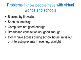 Problems I know people have with virtual worlds and schoolsBlocked by firewallsSeen as too riskyComputers not good enoughBroadband connection not good enoughIf only have access during school hours, miss out on interesting events in evening/ at night