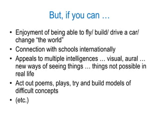 But, if you can …Enjoyment of being able to fly/ build/ drive a car/ change “the world”Connection with schools internationallyAppeals to multiple intelligences … visual, aural … new ways of seeing things … things not possible in real lifeAct out poems, plays, try and build models of difficult concepts(etc.)