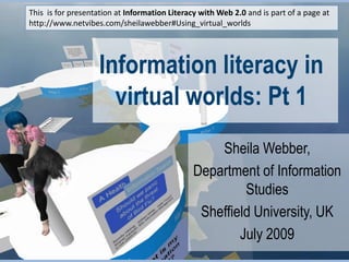 This  is for presentation at Information Literacy with Web 2.0 and is part of a page at http://www.netvibes.com/sheilawebber#Using_virtual_worlds Information literacy in virtual worlds: Pt 1 Sheila Webber,  Department of Information Studies Sheffield University, UK July 2009 