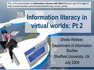 This  is for presentation at Information Literacy with Web 2.0 and is part of a page at http://www.netvibes.com/sheilawebber#Using_virtual_worlds Information literacy in virtual worlds: Pt 2 Sheila Webber,  Department of Information Studies Sheffield University, UK July 2009 