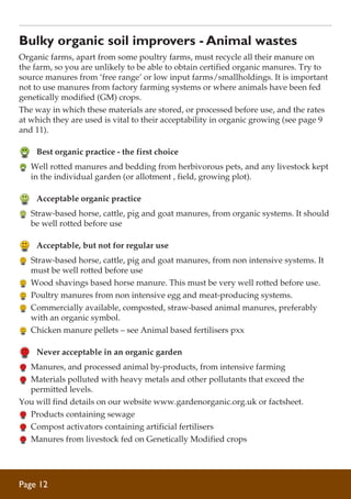 Bulky organic soil improvers - Animal wastes
Organic farms, apart from some poultry farms, must recycle all their manure on
the farm, so you are unlikely to be able to obtain certified organic manures. Try to
source manures from ‘free range’ or low input farms/smallholdings. It is important
not to use manures from factory farming systems or where animals have been fed
genetically modified (GM) crops.
The way in which these materials are stored, or processed before use, and the rates
at which they are used is vital to their acceptability in organic growing (see page 9
and 11).

	 Best organic practice - the first choice
	 Well rotted manures and bedding from herbivorous pets, and any livestock kept
in the individual garden (or allotment , field, growing plot).

	 Acceptable organic practice
	 Straw-based horse, cattle, pig and goat manures, from organic systems. It should
be well rotted before use

	 Acceptable, but not for regular use
	 Straw-based horse, cattle, pig and goat manures, from non intensive systems. It
must be well rotted before use
	 Wood shavings based horse manure. This must be very well rotted before use.
	 Poultry manures from non intensive egg and meat-producing systems.
	 Commercially available, composted, straw-based animal manures, preferably
with an organic symbol.
	 Chicken manure pellets – see Animal based fertilisers pxx

	 Never acceptable in an organic garden
	 Manures, and processed animal by-products, from intensive farming
	 Materials polluted with heavy metals and other pollutants that exceed the
permitted levels.
You will find details on our website www.gardenorganic.org.uk or factsheet.
	 Products containing sewage
	 Compost activators containing artificial fertilisers
	 Manures from livestock fed on Genetically Modified crops

Page 12

 