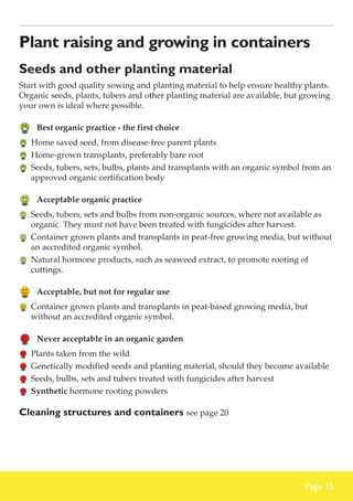 Plant raising and growing in containers
Seeds and other planting material
Start with good quality sowing and planting material to help ensure healthy plants.
Organic seeds, plants, tubers and other planting material are available, but growing
your own is ideal where possible.

	 Best organic practice - the first choice
	 Home saved seed, from disease-free parent plants
	 Home-grown transplants, preferably bare root
	 Seeds, tubers, sets, bulbs, plants and transplants with an organic symbol from an
approved organic certification body

	 Acceptable organic practice
	 Seeds, tubers, sets and bulbs from non-organic sources, where not available as
organic. They must not have been treated with fungicides after harvest.
	 Container grown plants and transplants in peat-free growing media, but without
an accredited organic symbol.
	 Natural hormone products, such as seaweed extract, to promote rooting of
cuttings.

	 Acceptable, but not for regular use
	 Container grown plants and transplants in peat-based growing media, but
without an accredited organic symbol.

	 Never acceptable in an organic garden
	 Plants taken from the wild
	 Genetically modified seeds and planting material, should they become available
	 Seeds, bulbs, sets and tubers treated with fungicides after harvest
	 Synthetic hormone rooting powders

Cleaning structures and containers see page 20

Page 15

 