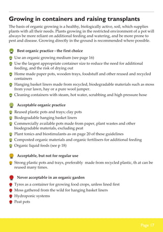 Growing in containers and raising transplants
The basis of organic growing is a healthy, biologically active, soil, which supplies
plants with all their needs. Plants growing in the restricted environment of a pot will
always be more reliant on additional feeding and watering, and be more prone to
pest and disease. Growing directly in the ground is recommended where possible.

	 Best organic practice - the first choice
	 Use an organic growing medium (see page 16)
	 Use the largest appropriate container size to reduce the need for additional
feeding, and the risk of drying out
	 Home made paper pots, wooden trays, foodstuff and other reused and recycled
containers
	 Hanging basket liners made from recycled, biodegradable materials such as moss
from your lawn, hay or a pure wool jumper.
	 Cleaning containers with steam, hot water, scrubbing and high pressure hose

	 Acceptable organic practice
	 Reused plastic pots and trays; clay pots
	 Biodegradable hanging basket liners
	 Commercially available pots made from paper, plant wastes and other
biodegradable materials, excluding peat
	 Plant tonics and biostimulants as on page 20 of these guidelines
	 Composted organic materials and organic fertilisers for additional feeding
	 Organic liquid feeds (see p 18)

	 Acceptable, but not for regular use
	 Strong plastic pots and trays, preferably made from recycled plastic, th at can be
reused many times.

	 Never acceptable in an organic garden
	 Tyres as a container for growing food crops, unless lined first
	 Moss gathered from the wild for hanging basket liners
	 Hydroponic systems
	 Peat pots

Page 17

 