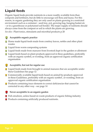 Liquid feeds
Organic liquid feeds provide nutrients in a more readily available form than
composts and fertilisers, but do little to encourage soil flora and fauna. For this
reason, in organic gardening they are only used on plants growing in a restricted
environment such as a container - seed tray, pot, growing bag, hanging basket etc
- or in a greenhouse or polytunnel soil border. The major supply of nutrients should
always come from the compost or soil in which the plants are growing.
See also : Plant tonics, stimulants and microbial products p 20

	 Acceptable organic practice
	 Home made liquid feeds made from comfrey leaves, nettles and other plant
wastes
	 Liquid from worm composting systems
	 Liquid feeds made from manures from livestock kept in the garden or allotment
	 Liquid feeds based on plant products approved in these guidelines, preferably
with an organic symbol, or wording, from an approved organic certification
organisation

	 Acceptable, but not for regular use
	 Liquid feeds made from brought in animal manures that are acceptable under
these Guidelines See page 12
	 Commercially available liquid feeds based on animal by-products approved
in these Guidelines, preferably with an organic symbol , or wording, from an
approved organic certification organisation
	 Products containing trace elements to correct deficiencies that cannot be
corrected in any other way - see page 14

	 Never acceptable in an organic garden
	 Fish emulsion, unless based on waste products of organic fishing industry
	 Products containing artificially produced nutrients.

Page 18

 
