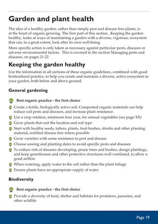 Garden and plant health
The idea of a healthy garden, rather than simply pest and disease free plants, is
at the heart of organic growing. The first part of this section , Keeping the garden
healthy, looks at ways of maintaining a garden with a diverse, vigorous, ecosystem
that can, to a great extent, look after its own well-being.
More specific action is only taken as necessary against particular pests, diseases or
adverse environmental factors. This is covered in the section Managing pests and
diseases, on pages 21-22

Keeping the garden healthy
Use the information in all sections of these organic guidelines, combined with good
horticultural practice, to help you create and maintain a diverse, active ecosystem in
your garden, both below and above ground.

General gardening
	 Best organic practice - the first choice
	 Create a fertile, biologically active soil. Composted organic materials can help
reduce soil pests and diseases, and increase plant resistance.
	 Use a crop rotation, minimum four year, for annual vegetables (see page XX)
	 Grow plants that suit the location and soil type
	 Start with healthy seeds, tubers, plants, fruit bushes, shrubs and other planting
material, certified disease free where possible
	 Grow varieties with some resistance to pest and disease
	 Choose sowing and planting dates to avoid specific pests and diseases
	 To reduce risk of diseases developing, prune trees and bushes, design plantings,
and keep greenhouses and other protective structures well ventilated, to allow a
good airflow
	 When watering, apply water to the soil rather than the plant foliage
	 Ensure plants have an appropriate supply of water

Biodiversity
	 Best organic practice - the first choice
	 Provide a diversity of food, shelter and habitats for predators, parasites, and
other wildlife

Page 19

 